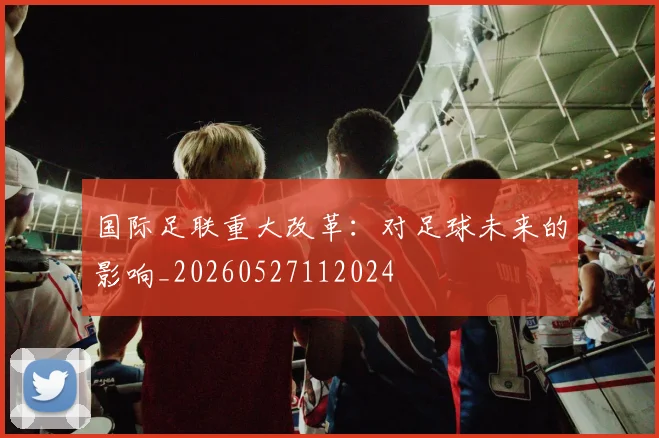 国际足联重大改革：对足球未来的影响_20260527112024