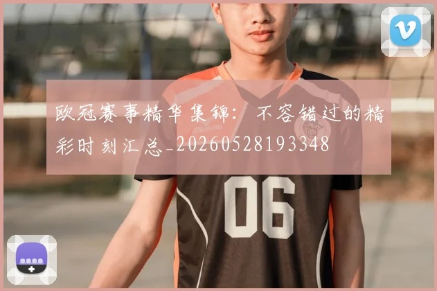 欧冠赛事精华集锦：不容错过的精彩时刻汇总_20260528193348